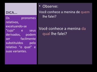DICA... 
Os pronomes 
relativos, 
excetuando-se 
“cujo” e seus 
derivados, podem 
ser facilmente 
substituídos pelo 
relativo “o qual” e 
suas variantes. 
• Observe: 
Você conhece a menina de quem 
lhe falei? 
Você conhece a menina da 
qual lhe falei? 
 