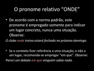 O pronome relativo “ONDE” 
• De acordo com a norma padrão, este 
pronome é empregado somente para indicar 
um lugar concreto, nunca uma situação. 
Observe: 
O clube onde treino estará fechado no próximo domingo. 
• Se o contexto fizer referência a uma situação, e não a 
um lugar, recomenda-se empregar “em que”. Observe: 
Pareci um debate em que ninguém sabia nada. 
 
