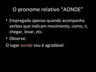 O pronome relativo “AONDE” 
• Empregado apenas quando acompanha 
verbos que indicam movimento, como, ir, 
chegar, levar, etc. 
• Observe: 
O lugar aonde vou é agradável. 
 