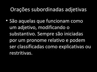Orações subordinadas adjetivas 
• São aquelas que funcionam como 
um adjetivo, modificando o 
substantivo. Sempre são iniciadas 
por um pronome relativo e podem 
ser classificadas como explicativas ou 
restritivas. 
 