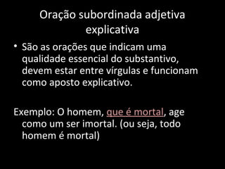 Oração subordinada adjetiva 
explicativa 
• São as orações que indicam uma 
qualidade essencial do substantivo, 
devem estar entre vírgulas e funcionam 
como aposto explicativo. 
Exemplo: O homem, que é mortal, age 
como um ser imortal. (ou seja, todo 
homem é mortal) 
 