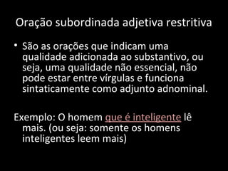 Oração subordinada adjetiva restritiva 
• São as orações que indicam uma 
qualidade adicionada ao substantivo, ou 
seja, uma qualidade não essencial, não 
pode estar entre vírgulas e funciona 
sintaticamente como adjunto adnominal. 
Exemplo: O homem que é inteligente lê 
mais. (ou seja: somente os homens 
inteligentes leem mais) 
 
