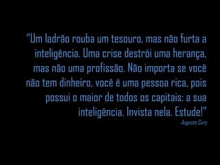“Um ladrão rouba um tesouro, mas não furta a 
inteligência. Uma crise destrói uma herança, 
mas não uma profissão. Não importa se você 
não tem dinheiro, você é uma pessoa rica, pois 
possui o maior de todos os capitais: a sua 
inteligência. Invista nela. Estude!” 
Augusto Cury 
