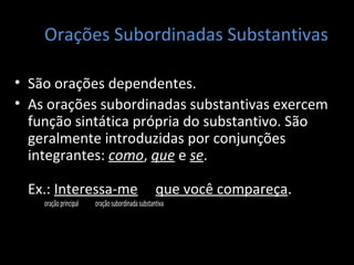 Orações Subordinadas Substantivas 
• São orações dependentes. 
• As orações subordinadas substantivas exercem 
função sintática própria do substantivo. São 
geralmente introduzidas por conjunções 
integrantes: como, que e se. 
Ex.: Interessa-me que você compareça. 
oração principal oração subordinada substantiva 
 