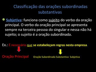 Classificação das orações subordinadas 
substantivas 
Subjetiva: funciona como sujeito do verbo da oração 
principal. O verbo da oração principal se apresenta 
sempre na terceira pessoa do singular e nessa não há 
sujeito; o sujeito é a oração subordinada. 
Ex.: É necessário que se estabeleçam regras nesta empresa. 
Oração Principal Oração Subordinada Substantiva Subjetiva 
 