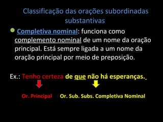 Classificação das orações subordinadas 
substantivas 
Completiva nominal: funciona como 
complemento nominal de um nome da oração 
principal. Está sempre ligada a um nome da 
oração principal por meio de preposição. 
Ex.: Tenho certeza de que não há esperanças. 
Or. Principal Or. Sub. Subs. Completiva Nominal 
 