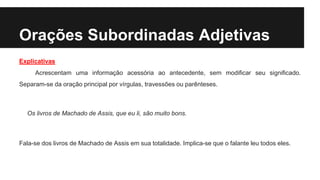 Orações Subordinadas Adjetivas
Explicativas
Acrescentam uma informação acessória ao antecedente, sem modificar seu significado.
Separam-se da oração principal por vírgulas, travessões ou parênteses.
Os livros de Machado de Assis, que eu li, são muito bons.
Fala-se dos livros de Machado de Assis em sua totalidade. Implica-se que o falante leu todos eles.
 