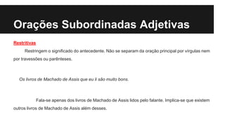 Orações Subordinadas Adjetivas
Restritivas
Restringem o significado do antecedente. Não se separam da oração principal por vírgulas nem
por travessões ou parênteses.
Os livros de Machado de Assis que eu li são muito bons.
Fala-se apenas dos livros de Machado de Assis lidos pelo falante. Implica-se que existem
outros livros de Machado de Assis além desses.
 