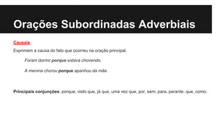 Orações Subordinadas Adverbiais
Causais
Exprimem a causa do fato que ocorreu na oração principal.
Foram dormir porque estava chovendo.
A menina chorou porque apanhou da mãe.
Principais conjunções: porque, visto que, já que, uma vez que, por, sem, para, perante, que, como.
 