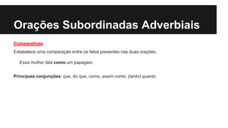 Orações Subordinadas Adverbiais
Comparativas
Estabelece uma comparação entre os fatos presentes nas duas orações.
Essa mulher fala como um papagaio.
Principais conjunções: que, do que, como, assim como, (tanto) quanto.
 