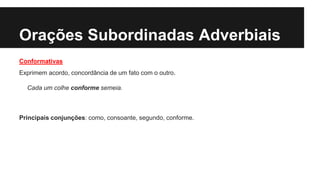 Orações Subordinadas Adverbiais
Conformativas
Exprimem acordo, concordância de um fato com o outro.
Cada um colhe conforme semeia.
Principais conjunções: como, consoante, segundo, conforme.
 