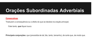 Orações Subordinadas Adverbiais
Consecutivas
Traduzem a consequência ou o efeito do que se declara na oração principal.
Falei tanto, que fiquei rouco.
Principais conjunções: que (precedida de tal, tão, tanto, tamanho), de sorte que, de modo que.
 