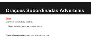 Orações Subordinadas Adverbiais
Finais
Exprimem finalidade ou objetivo.
Todos estudam para que possam vencer.
Principais conjunções: para que, a fim de que, que.
 