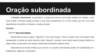 Oração subordinada
A Oração subordinada, na gramática, é aquela que exerce uma função sintática em relação a uma
outra oração, chamada oração principal e que pede complemento ou é uma oração que tem uma certa
dependência de sentido em relação a oração principal.
Exemplo:
Aguardo que você chegue.
Nessa frase há duas orações: "Aguardo" e "que você chegue". Como a oração "que você chegue" está
completando o sentido do verbo transitivo direto "aguardo", portanto, esta oração exerce função sintática do
objeto direto, sendo assim uma oração subordinada substantiva objetiva direta.
Dependendo da função sintática que exercem, as orações subordinadas podem ser classificadas em:
substantivas, adjetivas ou adverbiais.
 