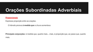 Orações Subordinadas Adverbiais
Proporcionais
Expressa proporção entre as orações.
O trânsito piorava à medida que a chuva aumentava.
Principais conjunções: à medida que, quanto mais....mais, à proporção que, ao passo que, quanto
mais.
 