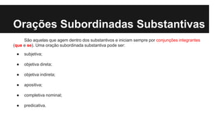 Orações Subordinadas Substantivas
São aquelas que agem dentro dos substantivos e iniciam sempre por conjunções integrantes
(que e se). Uma oração subordinada substantiva pode ser:
● subjetiva;
● objetiva direta;
● objetiva indireta;
● apositiva;
● completiva nominal;
● predicativa.
 