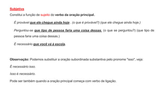 Subjetiva
Constitui a função de sujeito do verbo da oração principal.
É provável que ele chegue ainda hoje . (o que é provável?) (que ele chegue ainda hoje.)
Perguntou-se que tipo de pessoa faria uma coisa dessas. (o que se perguntou?) (que tipo de
pessoa faria uma coisa dessas.)
É necessário que você vá à escola.
Observação: Podemos substituir a oração subordinada substantiva pelo pronome "isso", veja:
É necessário isso.
Isso é necessário.
Pode ser também quando a oração principal começa com verbo de ligação.
 