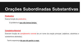 Orações Subordinadas Substantivas
Predicativa
Exerce função de predicativo.
O problema é que não temos tempo.
Completiva Nominal
Exercem função de complemento nominal de um nome da oração principal. (adjetivos, advérbios e
substantivos abstratos).
Tenho esperança de que ele ganhe a vaga.
 