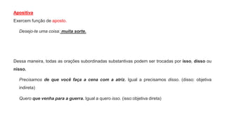 Apositiva
Exercem função de aposto.
Desejo-te uma coisa: muita sorte.
Dessa maneira, todas as orações subordinadas substantivas podem ser trocadas por isso, disso ou
nisso.
Precisamos de que você faça a cena com a atriz. Igual a precisamos disso. (disso: objetiva
indireta)
Quero que venha para a guerra. Igual a quero isso. (isso:objetiva direta)
 
