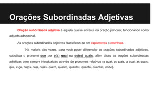 Orações Subordinadas Adjetivas
Oração subordinada adjetiva é aquela que se encaixa na oração principal, funcionando como
adjunto adnominal.
As orações subordinadas adjetivas classificam-se em explicativas e restritivas.
Na maioria das vezes, para você poder diferenciar as orações subordinadas adjetivas,
substitua o pronome que por o(a) qual ou os(as) quais, além disso as orações subordinadas
adjetivas vem sempre introduzidas através de pronomes relativos (o qual, os quais, a qual, as quais,
que, cujo, cujos, cuja, cujas, quem, quanto, quantos, quanta, quantas, onde).
 