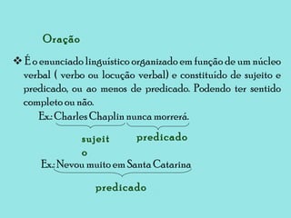    É o enunciado linguístico organizado em função de um núcleo verbal ( verbo ou locução verbal) e constituído de sujeito e predicado, ou ao menos de predicado. Podendo ter sentido completo ou não. Oração Ex.: Charles Chaplin nunca morrerá. sujeito predicado Ex.: Nevou muito em Santa Catarina predicado 