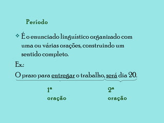 Período É o enunciado linguístico organizado com uma ou várias orações, construindo um sentido completo. Ex.:  O prazo para  entregar  o trabalho,  será  dia 20. 1ª oração 2ª oração 