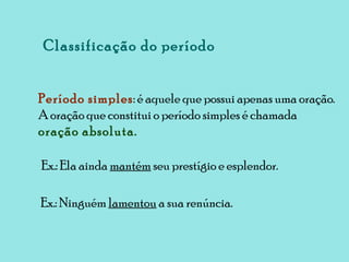 Classificação do período Período simples : é aquele que possui apenas uma oração. A oração que constitui o período simples é chamada  oração absoluta. Ex.: Ela ainda  mantém  seu prestígio e esplendor. Ex.: Ninguém  lamentou  a sua renúncia. 