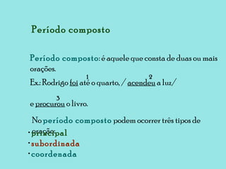 Período composto Período composto : é aquele que consta de duas ou mais orações. Ex.: Rodrigo  foi  até o quarto, /  acendeu  a luz/  e  procurou  o livro. 1 2 3 No  período composto  podem ocorrer três tipos de oração: principal subordinada coordenada 