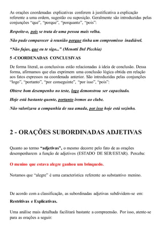 As orações coordenadas explicativas conferem à justificativa a explicação
referente a uma ordem, sugestão ou suposição. Geralmente são introduzidas pelas
conjunções “que”, “porque”, “porquanto”, “pois”:
Respeite-o, pois se trata de uma pessoa mais velha.
Não pude comparecer à reunião porque tinha um compromisso inadiável.
“Não fujas, que eu te sigo...” (Menotti Del Picchia)
5 -COORDENADAS CONCLUSIVAS
De forma literal, as conclusivas estão relacionadas à ideia de conclusão. Dessa
forma, afirmamos que elas exprimem uma conclusão lógica obtida em relação
aos fatos expressos na coordenada anterior. São introduzidas pelas conjunções
“logo”, “portanto”, “por conseguinte”, “por isso”, “pois”:
Obteve bom desempenho no teste, logo demonstrou ser capacitado.
Hoje está bastante quente, portanto iremos ao clube.
Não valorizava a companhia de sua amada, por isso hoje está sozinho.
2 - ORAÇÕES SUBORDINADAS ADJETIVAS
Quanto ao termo “adjetivas”, o mesmo decorre pelo fato de as orações
desempenharem a função de adjetivos (ESTADO DE SER/ESTAR). Perceba:
O menino que estava alegre ganhou um brinquedo.
Notamos que “alegre” é uma característica referente ao substantivo menino.
De acordo com a classificação, as subordinadas adjetivas subdividem-se em:
Restritivas e Explicativas.
Uma análise mais detalhada facilitará bastante a compreensão. Por isso, atente-se
para as orações a seguir:
 
