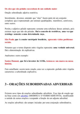 Os cães que são peludos necessitam de um cuidado maior
Oração subordinada adjetiva restritiva.
Inicialmente, devemos entender que “cães” fazem parte de um conjunto
complexo que é representado por animais quadrúpedes, mamíferos, carnívoros,
entre outros.
Porém, o adjetivo peludo representa somente uma subclasse desses animais, pois
existem raças que não são peludas. Daí o conceito de restritivas, uma vez que
restringe somente a uma determinada raça.
São Paulo, que é a maior metrópole brasileira, apresenta vários problemas
sociais.
Notamos que o termo disposto entre vírgulas representa uma verdade universal.
Daí a denominação de explicativas.
Analisemos outro exemplo:
Santos Dumont, que foi o inventor do 14 Bis, tornou-se um marco na nossa
história.
Fato semelhante ocorre nesta oração, uma vez a expressão grafada entre vírgulas
caracteriza a subordinada explicativa.
3 - ORAÇÕES SUBORDINADAS ADVERBIAIS
Existem nove tipos de orações subordinadas adverbiais. Esse tipo de oração age
na frase como um advérbio (MODIFICA O VERBO/ADJETIVO), modificando
o sentido de outras orações e ocupando a função de um adjunto adverbial.
As orações adverbiais são sempre iniciadas por uma conjunção subordinativa.
 