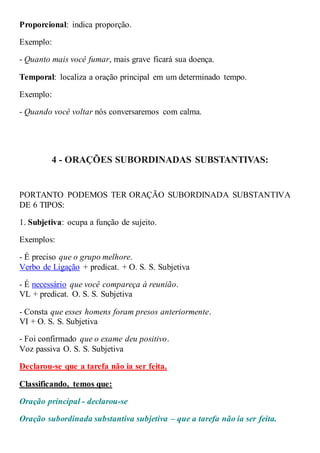 Proporcional: indica proporção.
Exemplo:
- Quanto mais você fumar, mais grave ficará sua doença.
Temporal: localiza a oração principal em um determinado tempo.
Exemplo:
- Quando você voltar nós conversaremos com calma.
4 - ORAÇÕES SUBORDINADAS SUBSTANTIVAS:
PORTANTO PODEMOS TER ORAÇÃO SUBORDINADA SUBSTANTIVA
DE 6 TIPOS:
1. Subjetiva: ocupa a função de sujeito.
Exemplos:
- É preciso que o grupo melhore.
Verbo de Ligação + predicat. + O. S. S. Subjetiva
- É necessário que você compareça à reunião.
VL + predicat. O. S. S. Subjetiva
- Consta que esses homens foram presos anteriormente.
VI + O. S. S. Subjetiva
- Foi confirmado que o exame deu positivo.
Voz passiva O. S. S. Subjetiva
Declarou-se que a tarefa não ia ser feita.
Classificando, temos que:
Oração principal - declarou-se
Oração subordinada substantiva subjetiva – que a tarefa não ia ser feita.
 
