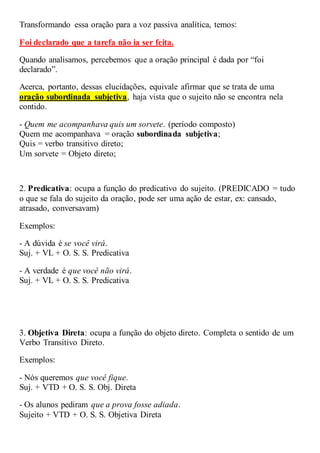 Transformando essa oração para a voz passiva analítica, temos:
Foi declarado que a tarefa não ia ser feita.
Quando analisamos, percebemos que a oração principal é dada por “foi
declarado”.
Acerca, portanto, dessas elucidações, equivale afirmar que se trata de uma
oração subordinada subjetiva, haja vista que o sujeito não se encontra nela
contido.
- Quem me acompanhava quis um sorvete. (período composto)
Quem me acompanhava = oração subordinada subjetiva;
Quis = verbo transitivo direto;
Um sorvete = Objeto direto;
2. Predicativa: ocupa a função do predicativo do sujeito. (PREDICADO = tudo
o que se fala do sujeito da oração, pode ser uma ação de estar, ex: cansado,
atrasado, conversavam)
Exemplos:
- A dúvida é se você virá.
Suj. + VL + O. S. S. Predicativa
- A verdade é que você não virá.
Suj. + VL + O. S. S. Predicativa
3. Objetiva Direta: ocupa a função do objeto direto. Completa o sentido de um
Verbo Transitivo Direto.
Exemplos:
- Nós queremos que você fique.
Suj. + VTD + O. S. S. Obj. Direta
- Os alunos pediram que a prova fosse adiada.
Sujeito + VTD + O. S. S. Objetiva Direta
 