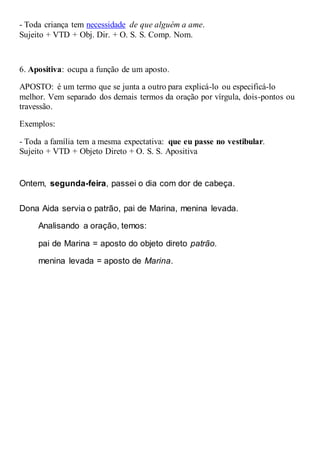 - Toda criança tem necessidade de que alguém a ame.
Sujeito + VTD + Obj. Dir. + O. S. S. Comp. Nom.
6. Apositiva: ocupa a função de um aposto.
APOSTO: é um termo que se junta a outro para explicá-lo ou especificá-lo
melhor. Vem separado dos demais termos da oração por vírgula, dois-pontos ou
travessão.
Exemplos:
- Toda a família tem a mesma expectativa: que eu passe no vestibular.
Sujeito + VTD + Objeto Direto + O. S. S. Apositiva
Ontem, segunda-feira, passei o dia com dor de cabeça.
Dona Aida servia o patrão, pai de Marina, menina levada.
Analisando a oração, temos:
pai de Marina = aposto do objeto direto patrão.
menina levada = aposto de Marina.
 