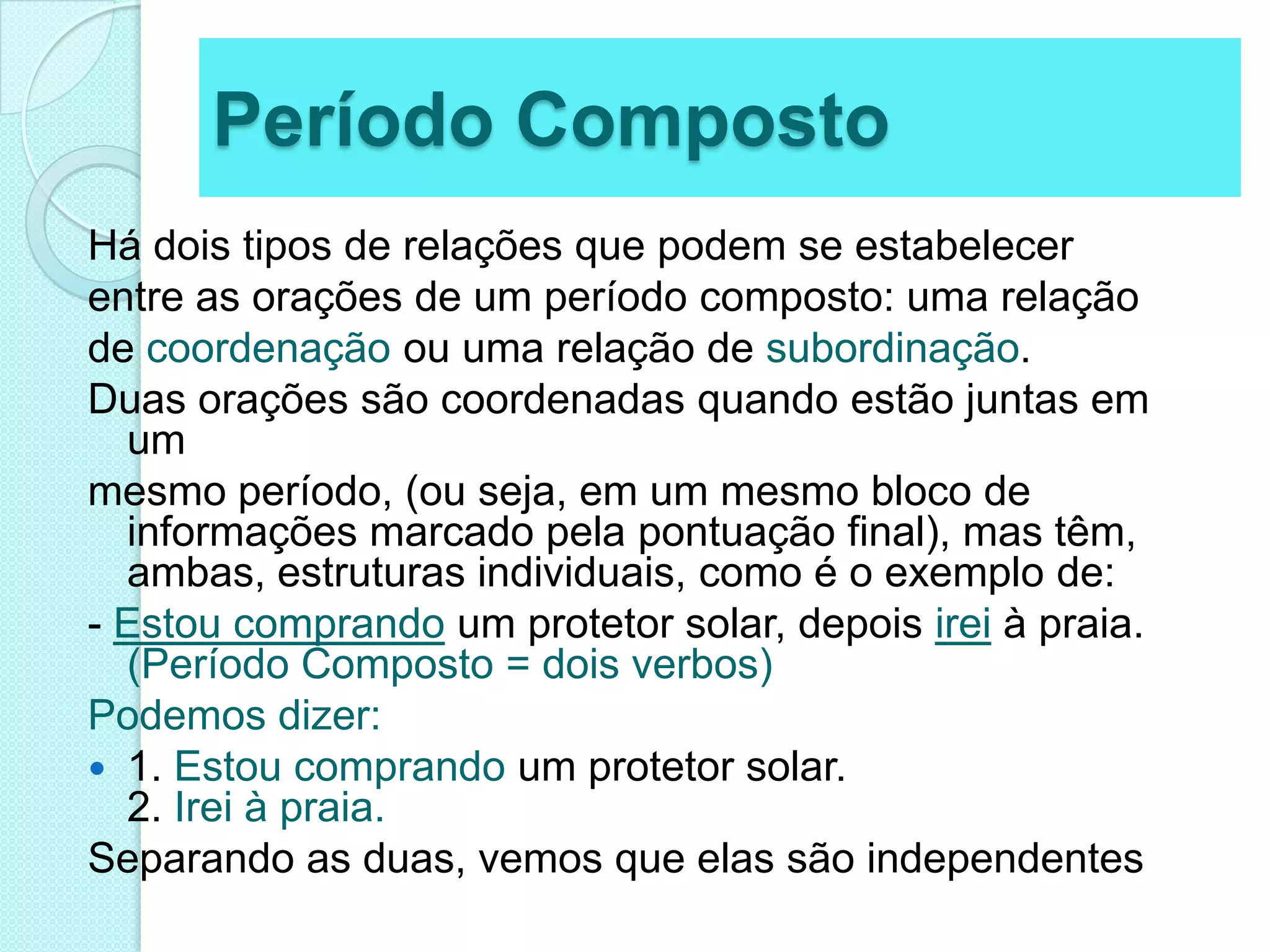 Período CompostoHá dois tipos de relações que podem se estabelecerentre as orações de um período composto: uma relaçãode coordenação ou uma relação de subordinação.Duas orações são coordenadas quando estão juntas em ummesmo período, (ou seja, em um mesmo bloco de informações marcado pela pontuação final), mas têm, ambas, estruturas individuais, como é o exemplo de:- Estou comprandoum protetor solar, depois irei à praia. (Período Composto = dois verbos)Podemos dizer:1. Estou comprando um protetor solar.2. Irei à praia.Separando as duas, vemos que elas são independentes