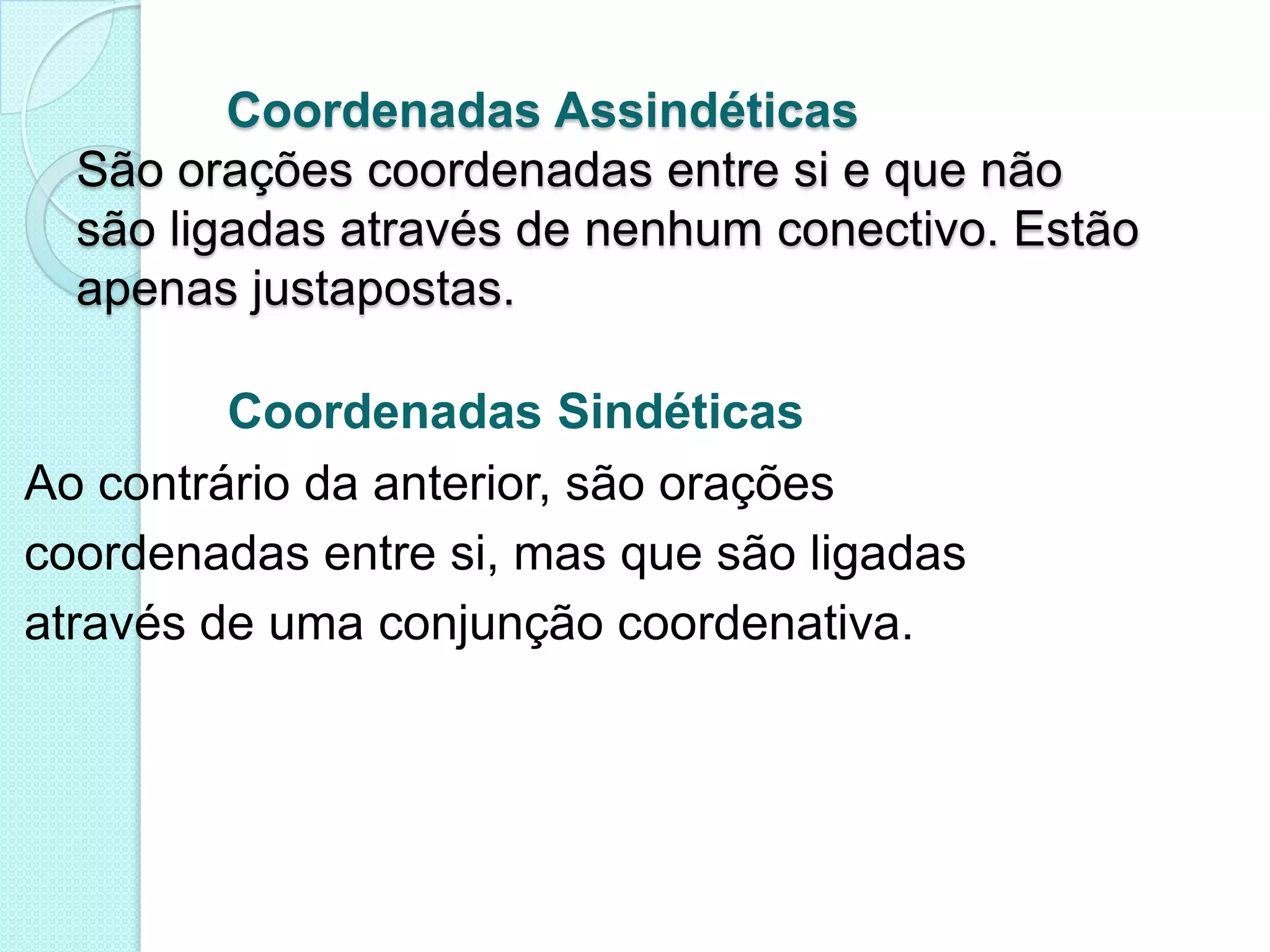            Coordenadas AssindéticasSão orações coordenadas entre si e que nãosão ligadas através de nenhum conectivo. Estãoapenas justapostas.Coordenadas SindéticasAo contrário da anterior, são oraçõescoordenadas entre si, mas que são ligadasatravés de uma conjunção coordenativa. 
