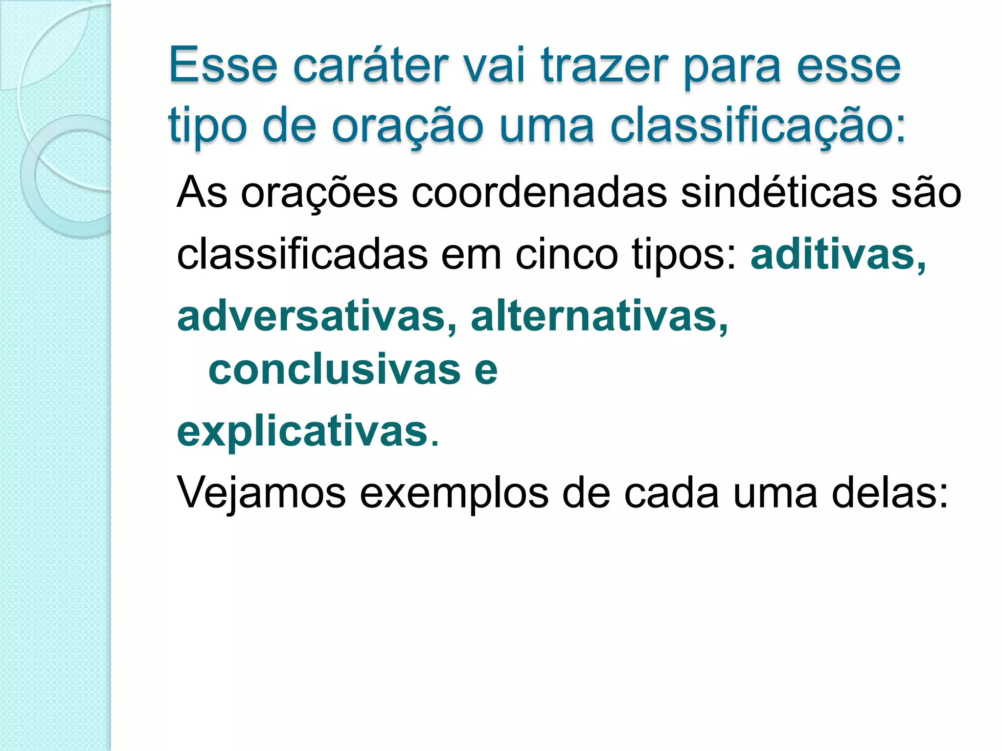 Esse caráter vai trazer para esse tipo de oração uma classificação:As orações coordenadas sindéticas são classificadas em cinco tipos: aditivas,adversativas, alternativas, conclusivas eexplicativas.Vejamos exemplos de cada uma delas: