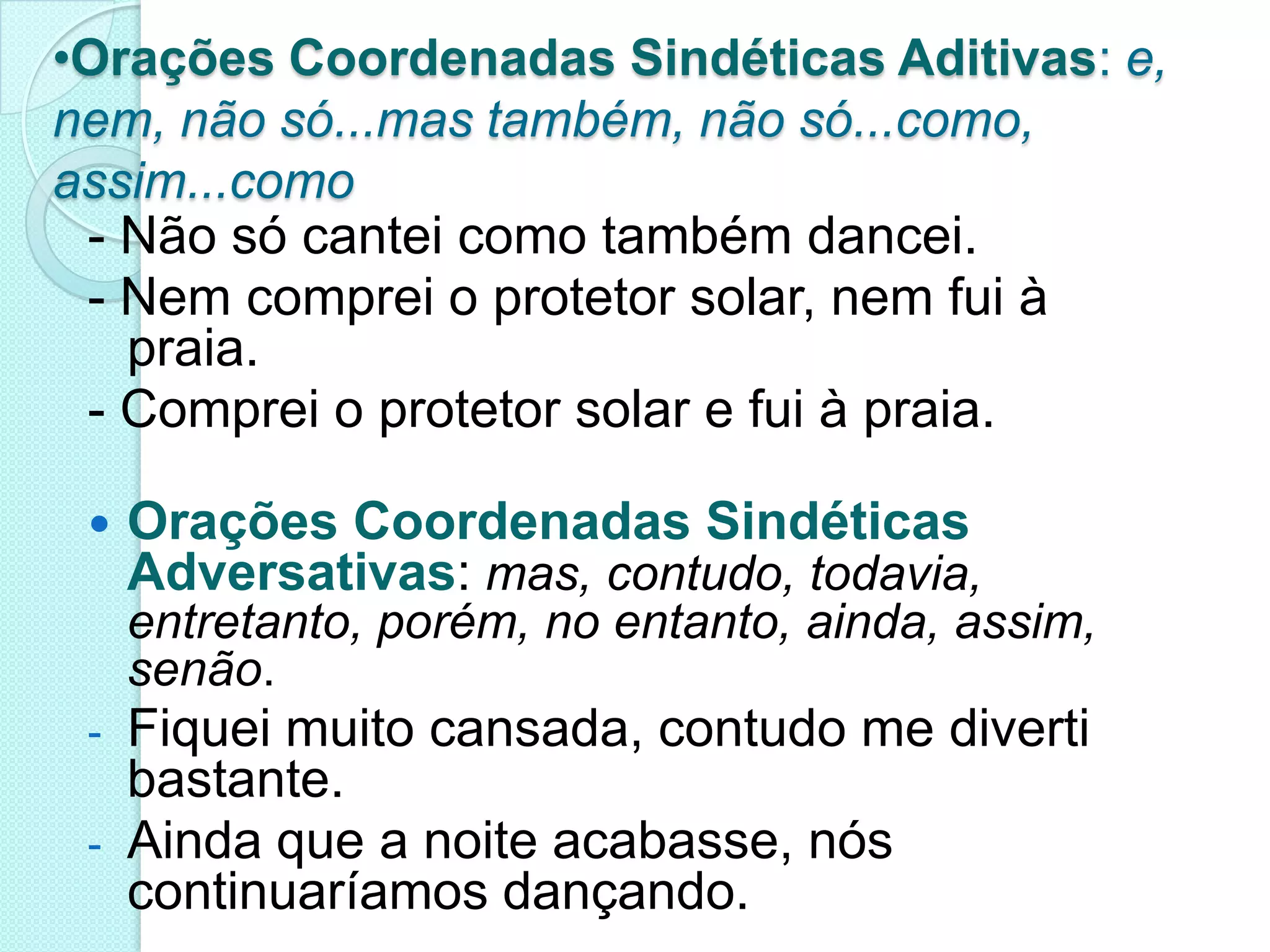 Orações Coordenadas Sindéticas Aditivas: e, nem, não só...mas também, não só...como, assim...como- Não só cantei como também dancei.- Nem comprei o protetor solar, nem fui à praia.- Comprei o protetor solar e fui à praia.Orações Coordenadas Sindéticas Adversativas: mas, contudo, todavia, entretanto, porém, no entanto, ainda, assim, senão.Fiquei muito cansada, contudo me diverti bastante.