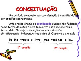 CONCEITUAÇÃO
CONCEITUAÇÃO
Um período composto por coordenação é constituído
por orações coordenadas.
Uma oração chama-se coordenada quando não funciona
como termo de outra e nem tem outra que funcione como
termo dela. Ou seja, as orações coordenadas são
sintaticamente independentes entre si. Observe o exemplo:
Eu lhe trouxe o livro, mas você não o leu.
1ª oração 2ª oração
 