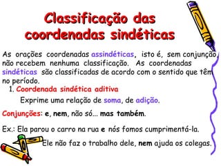 Classificação das
Classificação das
coordenadas sindéticas
coordenadas sindéticas
As orações coordenadas assindéticas, isto é, sem conjunção,
não recebem nenhuma classificação. As coordenadas
sindéticas são classificadas de acordo com o sentido que têm
no período.
1. Coordenada sindética aditiva
Exprime uma relação de soma, de adição.
Conjunções: e, nem, não só... mas também.
Ex.: Ela parou o carro na rua e nós fomos cumprimentá-la.
Ele não faz o trabalho dele, nem ajuda os colegas.
 