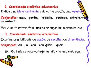 2. Coordenada sindética adversativa
Indica uma ideia contrária a da outra oração, uma oposição.
Conjunções: mas, porém, todavia, contudo, entretanto,
no entanto.
Ex.: A noite estava fria, mas as crianças brincavam na rua.
3. Coordenada sindética alternativa
Exprime possibilidade de opção, de escolha, de alternância.
Conjunções: ou ... ou, ora ...ora, quer ... quer.
Ex.: Ou tudo se resolve hoje, ou não viremos mais aqui.
 