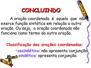 CONCLUINDO
CONCLUINDO
A oração coordenada é aquela que não
exerce função sintática em relação a outra
oração. Ou seja, a oração coordenada não
funciona como termo da outra oração.
Classificação das orações coordenadas:
• assindética: não apresenta conjunção.
• sindética: apresenta conjunção.
 