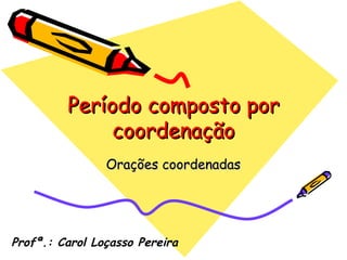 Período composto por coordenação Orações coordenadas Profª.: Carol Loçasso Pereira 