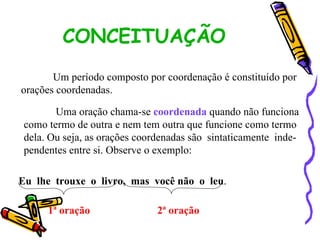 CONCEITUAÇÃO Um período composto por coordenação é constituído por  orações coordenadas. Uma oração chama-se  coordenada  quando não funciona como termo de outra e nem tem outra que funcione como termo dela. Ou seja, as orações coordenadas são  sintaticamente  inde- pendentes entre si. Observe o exemplo: Eu  lhe  trouxe  o  livro,  mas  você não  o  leu . 1ª oração 2ª oração 