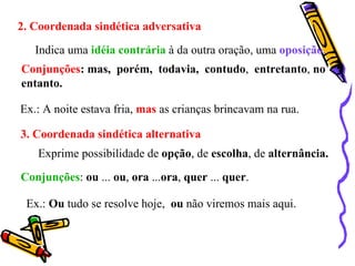 2. Coordenada sindética adversativa Indica uma  idéia contrária  à da outra oração, uma  oposição . Conjunções : mas,  porém,  todavia,  contudo ,  entretanto ,  no entanto. Ex.: A noite estava fria,  mas  as crianças brincavam na rua. 3. Coordenada sindética alternativa Exprime possibilidade de  opção , de  escolha , de  alternância. Conjunções :  ou  ...  ou ,  ora  ... ora ,  quer  ...  quer . Ex.:  Ou  tudo se resolve hoje,  ou  não viremos mais aqui. 