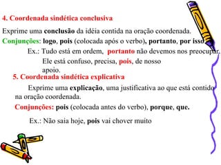 4. Coordenada sindética conclusiva Exprime uma  conclusão  da idéia contida na oração coordenada. Conjunções :  logo ,  pois  (colocada após o verbo) , portanto ,  por isso . Ex.: Tudo está em ordem,  portanto  não devemos nos preocupar. Ele está confuso, precisa,  pois , de nosso apoio. 5. Coordenada sindética explicativa Exprime uma  explicação , uma justificativa ao que está contido na oração coordenada. Conjunções:   pois  (colocada antes do verbo),  porque ,  que. Ex.: Não saia hoje,  pois  vai chover muito 