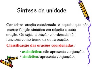 Síntese da unidade Conceito :  oração coordenada  é  aquela  que  não  exerce função sintática em relação a outra oração. Ou seja,  a oração coordenada não funciona como termo da outra oração. Classificação das orações coordenadas : assindética : não apresenta conjunção. sindética : apresenta conjunção. 
