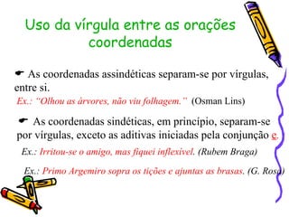 Uso da vírgula entre as orações coordenadas    As coordenadas assindéticas separam-se por vírgulas, entre si. Ex.: “Olhou as árvores, não viu folhagem.”   (Osman Lins)    As coordenadas sindéticas, em princípio, separam-se por vírgulas, exceto as aditivas iniciadas pela conjunção  e . Ex.:  Irritou-se o amigo, mas fiquei inflexível . (Rubem Braga) Ex.:  Primo Argemiro sopra os tições e ajuntas as brasas . (G. Rosa) 