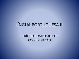 LÍNGUA PORTUGUESA III
PERÍODO COMPOSTO POR
COORDENAÇÃO
 
