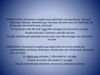CONSECUTIVA: Introduzem orações que exprimem consequências. (tal que,
tanto que, tão que, tamanho que, sem que, de sorte que, de modo que, de
forma que, de maneira que, sem que)
Ex: Comecei o dia tão mal / que não consegui me concentrar na aula.
Oração principal: Comecei o dia tão mal que
Oração subordinada adverbial consecutiva: que não consegui me concentrar
na aula
CONCESSIVA: Introduzem orações que exprimem um certo sentido de
contrariedade. (embora, ainda que, mesmo que, por menos que, apesar de
que, sem que)
Ex: Ainda que quisesse, / não poderia ir ao jogo.
Oração principal: não poderia ir ao jogo
Oração subordinada adverbial concessiva: ainda que quisesse
 