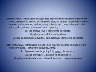 COMPARATIVA: Introduzem orações que exprimem o segundo elemento de
uma comparação. (como, assim como, que, ou de que (precedido de mais,
menos, maior, menor, melhor, pior), tal qual, tal como, tal quanto, tão
como, tão quanto, tanto como, tanto quanto)
Ex: Ela andava leve / como uma borboleta.
Oração principal: Ela andava leve
Oração subordinada adverbial comparativa: como uma borboleta
CONFORMATIVA: Introduzem orações que exprimem conformidade de um
fato com outro. (conforme, segundo, como)
Ex: O passeio no shopping foi / como planejamos.
Oração principal: O passeio no shopping foi
Oração subordinada adverbial conformativa: como planejamos
 